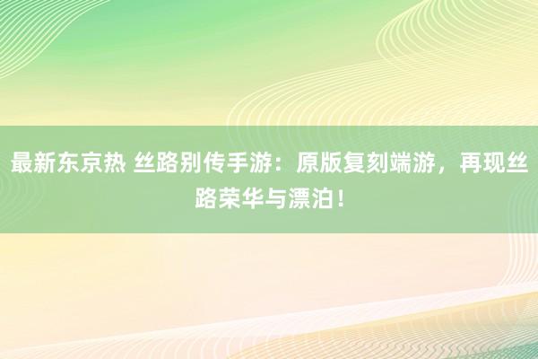 最新东京热 丝路别传手游：原版复刻端游，再现丝路荣华与漂泊！