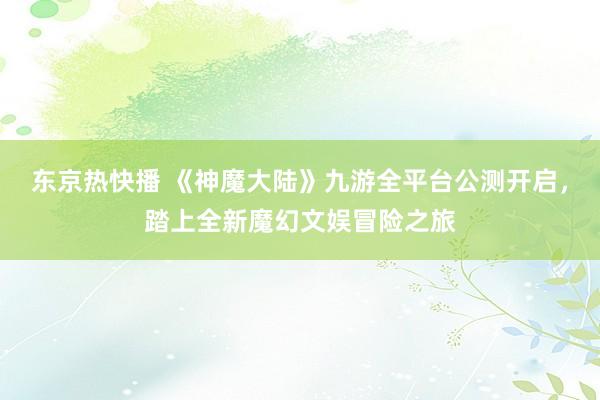 东京热快播 《神魔大陆》九游全平台公测开启，踏上全新魔幻文娱冒险之旅