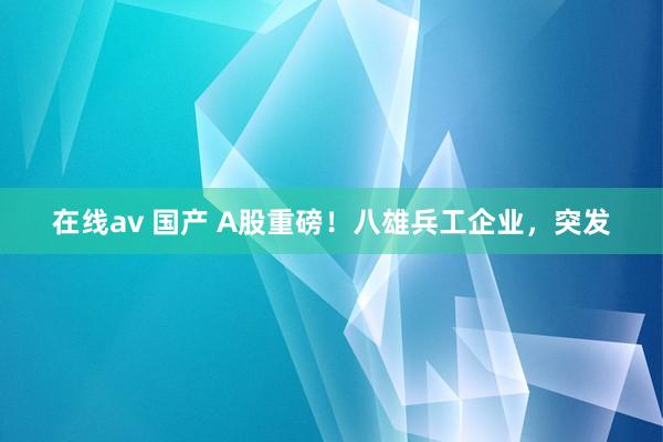 在线av 国产 A股重磅！八雄兵工企业，突发