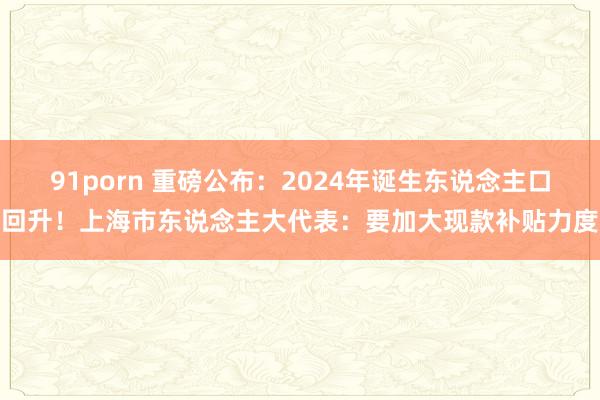 91porn 重磅公布：2024年诞生东说念主口回升！上海市东说念主大代表：要加大现款补贴力度