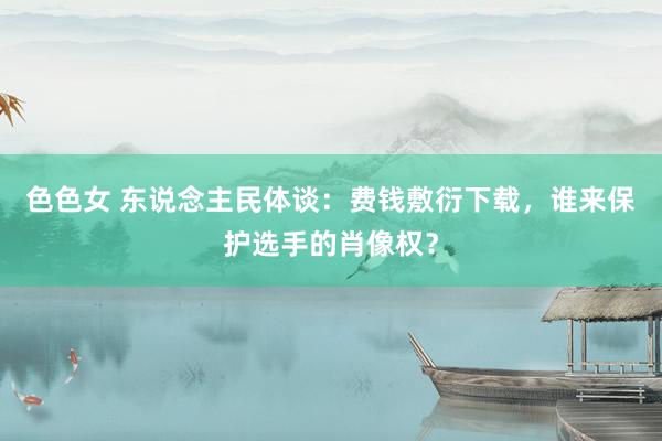 色色女 东说念主民体谈：费钱敷衍下载，谁来保护选手的肖像权？