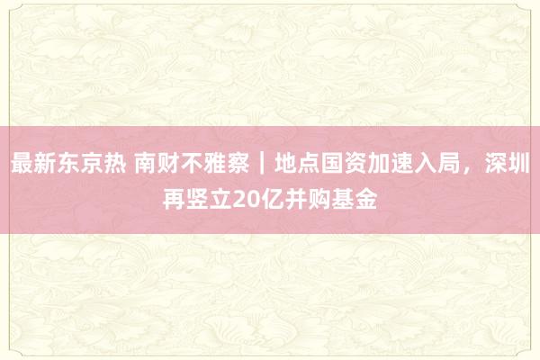 最新东京热 南财不雅察｜地点国资加速入局，深圳再竖立20亿并购基金