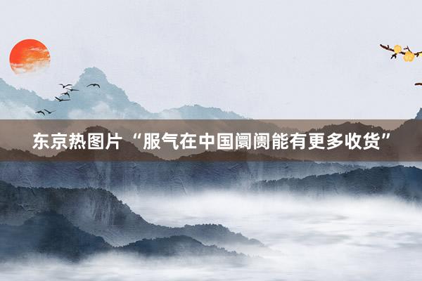 东京热图片 “服气在中国阛阓能有更多收货”