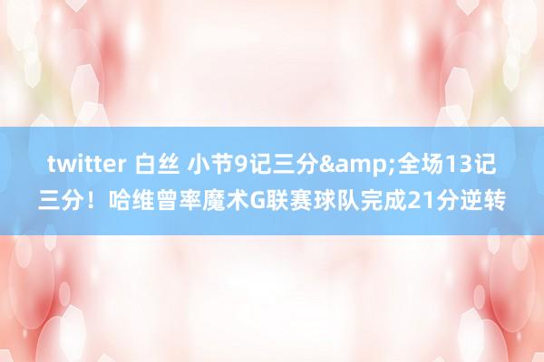 twitter 白丝 小节9记三分&全场13记三分！哈维曾率魔术G联赛球队完成21分逆转