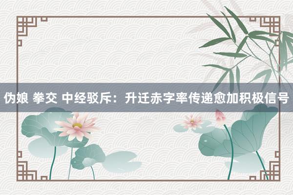 伪娘 拳交 中经驳斥：升迁赤字率传递愈加积极信号