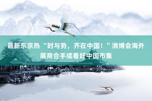 最新东京热 “时与势，齐在中国！”消博会海外展商合手续看好中国市集