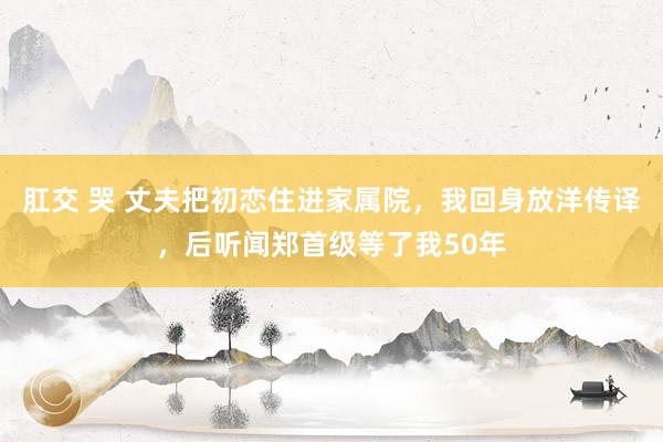 肛交 哭 丈夫把初恋住进家属院，我回身放洋传译，后听闻郑首级等了我50年