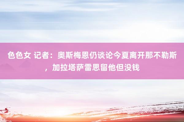 色色女 记者：奥斯梅恩仍谈论今夏离开那不勒斯，加拉塔萨雷思留他但没钱