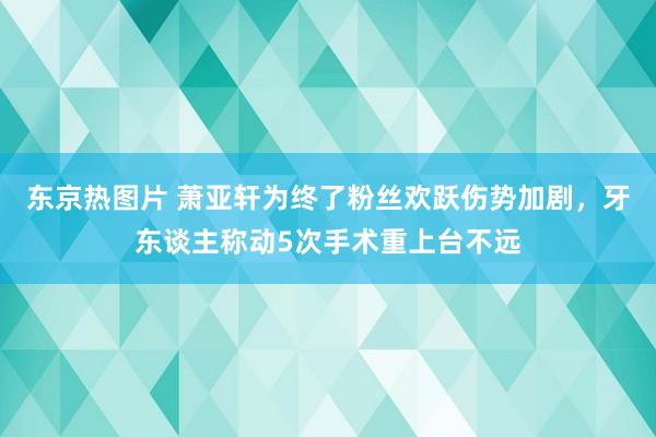 东京热图片 萧亚轩为终了粉丝欢跃伤势加剧，牙东谈主称动5次手术重上台不远
