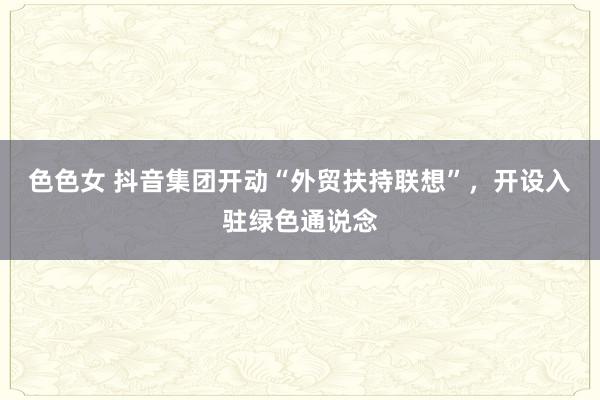 色色女 抖音集团开动“外贸扶持联想”，开设入驻绿色通说念